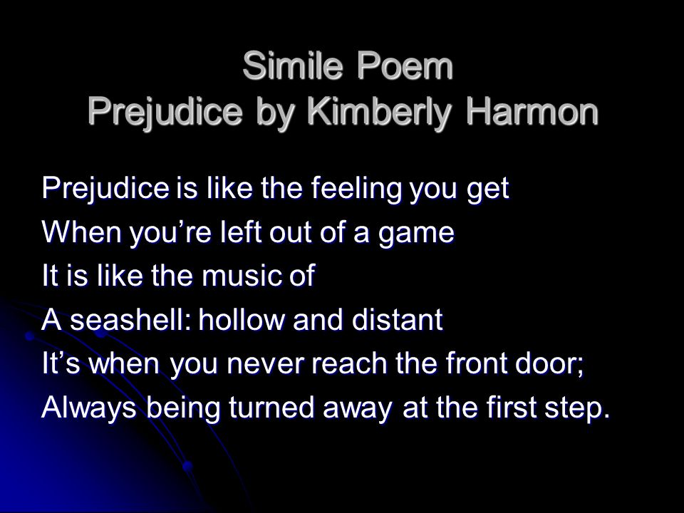 Simile Poem Prejudice by Kimberly Harmon Simile Poem Prejudice by Kimberly Harmon Prejudice is like the feeling you get When you’re left out of a game It is like the music of A seashell: hollow and distant It’s when you never reach the front door; Always being turned away at the first step.