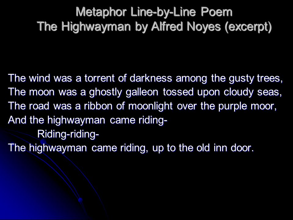 Metaphor Line-by-Line Poem The Highwayman by Alfred Noyes (excerpt) The wind was a torrent of darkness among the gusty trees, The moon was a ghostly galleon tossed upon cloudy seas, The road was a ribbon of moonlight over the purple moor, And the highwayman came riding- Riding-riding- The highwayman came riding, up to the old inn door.
