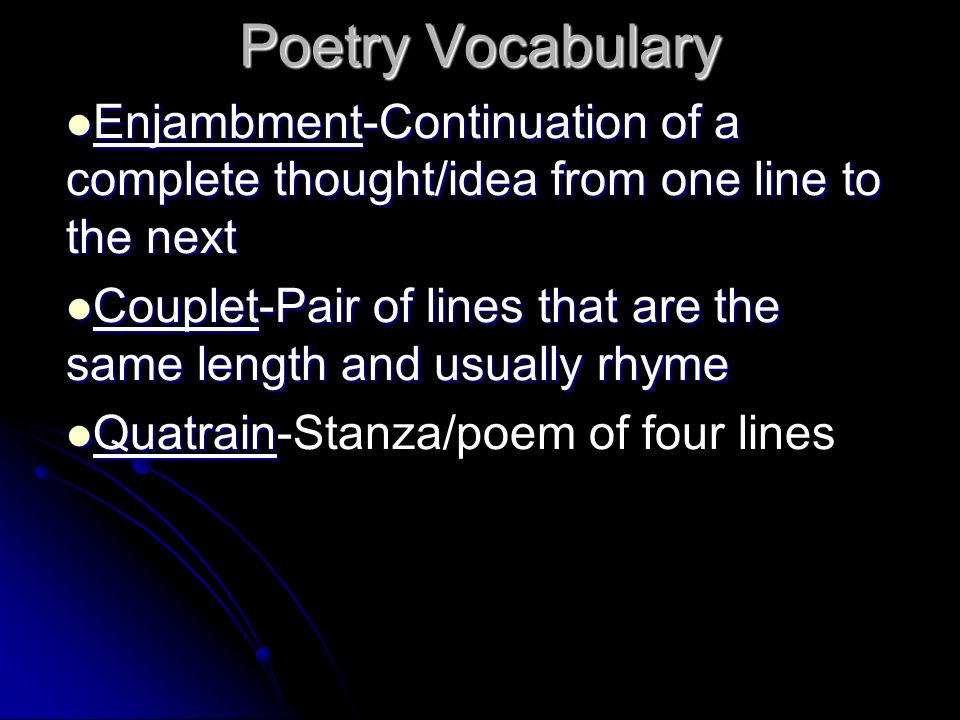Poetry Vocabulary Enjambment-Continuation of a complete thought/idea from one line to the next Enjambment-Continuation of a complete thought/idea from one line to the next Couplet-Pair of lines that are the same length and usually rhyme Couplet-Pair of lines that are the same length and usually rhyme Quatrain Quatrain-Stanza/poem of four lines