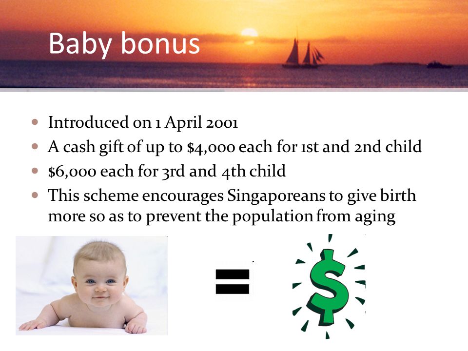 Baby bonus Introduced on 1 April 2001 A cash gift of up to $4,000 each for 1st and 2nd child $6,000 each for 3rd and 4th child This scheme encourages Singaporeans to give birth more so as to prevent the population from aging