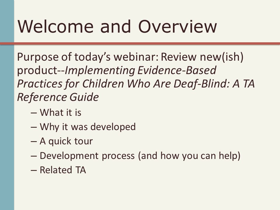 Welcome and Overview Purpose of today’s webinar: Review new(ish) product--Implementing Evidence-Based Practices for Children Who Are Deaf-Blind: A TA Reference Guide – What it is – Why it was developed – A quick tour – Development process (and how you can help) – Related TA