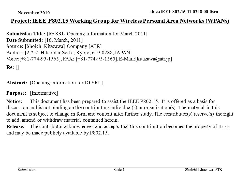 doc.: IEEE sru Submission doc.:IEEE sru November, 2010 Shoichi Kitazawa, ATRSlide 1 Project: IEEE P Working Group for Wireless Personal Area Networks (WPANs) Submission Title: [IG SRU Opening Information for March 2011] Date Submitted: [16, March, 2011] Source: [Shoichi Kitazawa] Company [ATR] Address [2-2-2, Hikaridai Seika, Kyoto, , JAPAN] Voice:[ ], FAX: [ ], Re: [] Abstract:[Opening information for IG SRU] Purpose:[Informative] Notice:This document has been prepared to assist the IEEE P