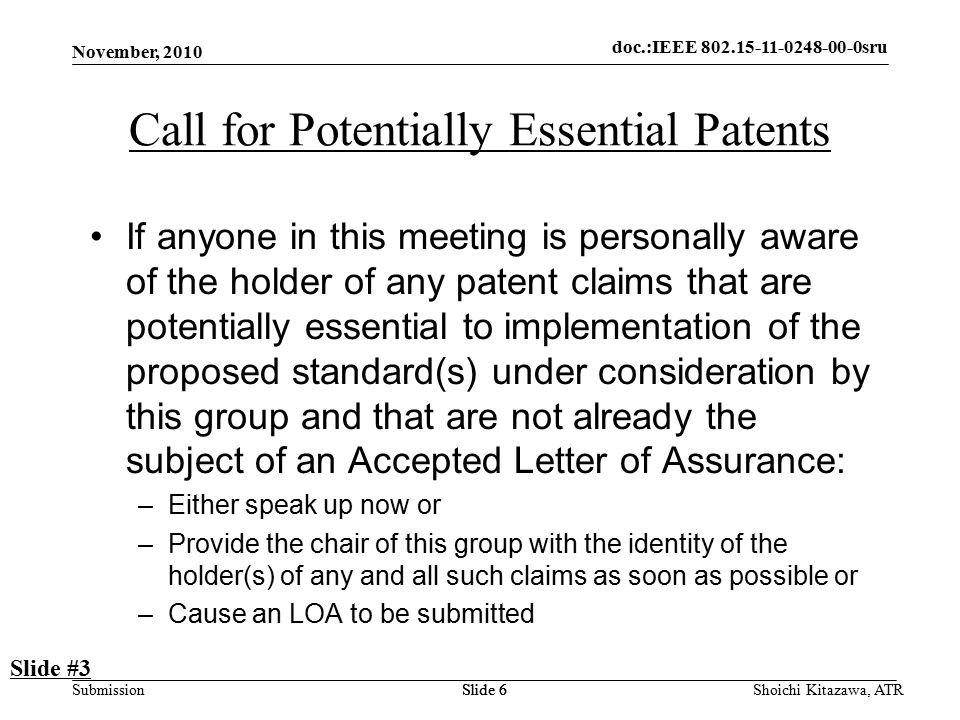 doc.: IEEE sru Submission doc.:IEEE sru November, 2010 Shoichi Kitazawa, ATRSlide 6 Call for Potentially Essential Patents If anyone in this meeting is personally aware of the holder of any patent claims that are potentially essential to implementation of the proposed standard(s) under consideration by this group and that are not already the subject of an Accepted Letter of Assurance: –Either speak up now or –Provide the chair of this group with the identity of the holder(s) of any and all such claims as soon as possible or –Cause an LOA to be submitted Slide #3