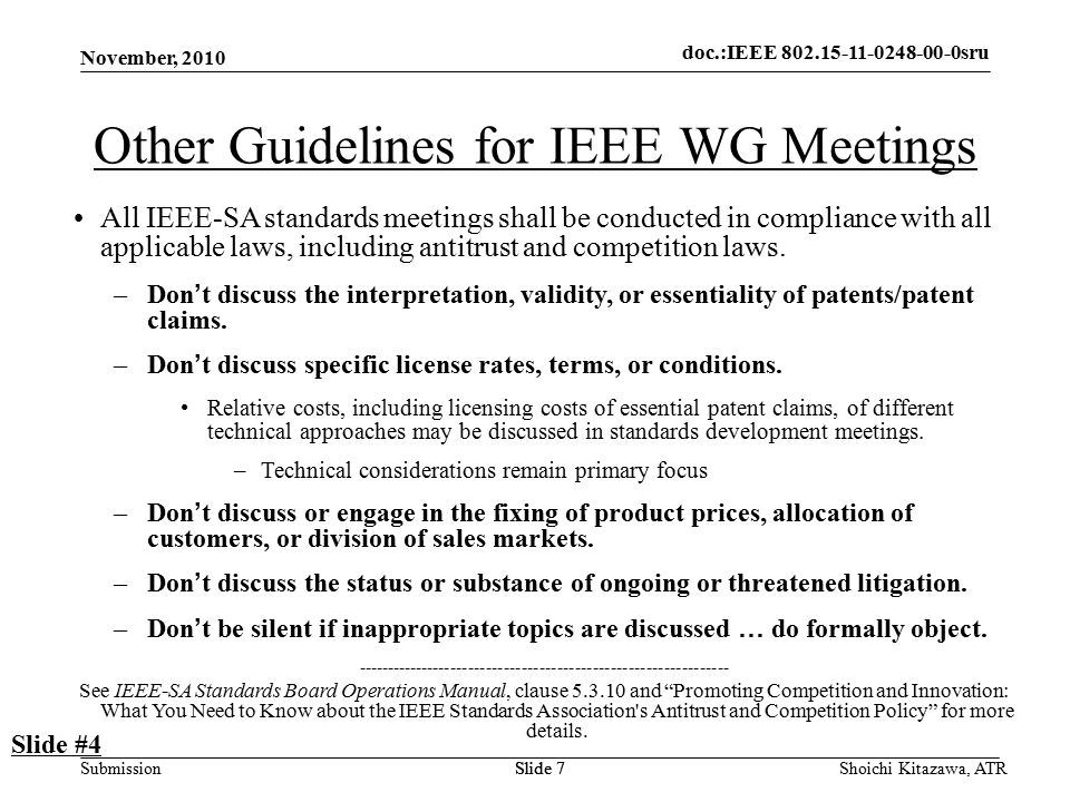 doc.: IEEE sru Submission doc.:IEEE sru November, 2010 Shoichi Kitazawa, ATRSlide 7 Other Guidelines for IEEE WG Meetings All IEEE-SA standards meetings shall be conducted in compliance with all applicable laws, including antitrust and competition laws.