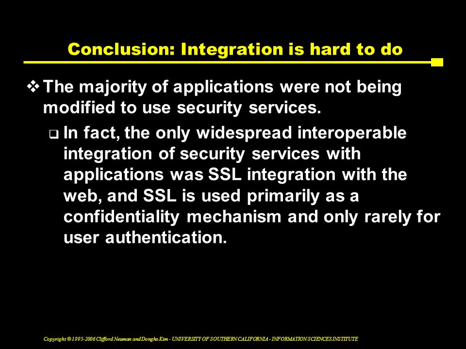 Copyright © Clifford Neuman and Dongho Kim - UNIVERSITY OF SOUTHERN CALIFORNIA - INFORMATION SCIENCES INSTITUTE Conclusion: Integration is hard to do  The majority of applications were not being modified to use security services.