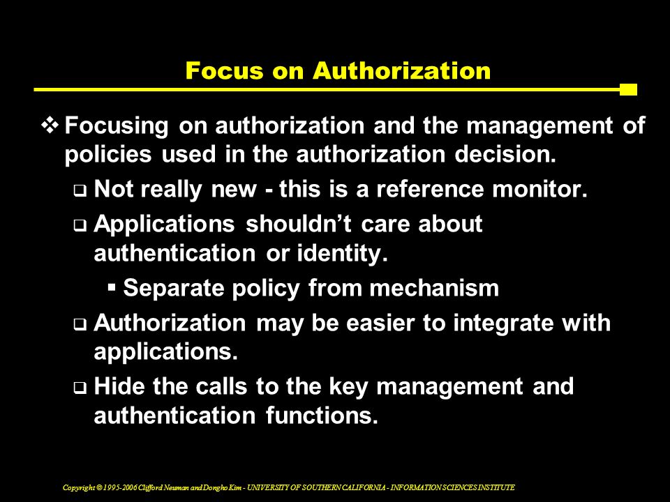 Copyright © Clifford Neuman and Dongho Kim - UNIVERSITY OF SOUTHERN CALIFORNIA - INFORMATION SCIENCES INSTITUTE Focus on Authorization  Focusing on authorization and the management of policies used in the authorization decision.