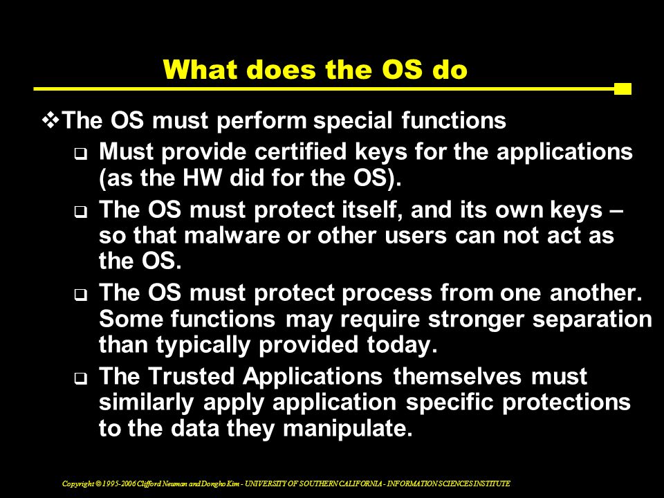Copyright © Clifford Neuman and Dongho Kim - UNIVERSITY OF SOUTHERN CALIFORNIA - INFORMATION SCIENCES INSTITUTE What does the OS do  The OS must perform special functions  Must provide certified keys for the applications (as the HW did for the OS).
