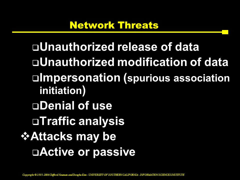 Copyright © Clifford Neuman and Dongho Kim - UNIVERSITY OF SOUTHERN CALIFORNIA - INFORMATION SCIENCES INSTITUTE Network Threats  Unauthorized release of data  Unauthorized modification of data  Impersonation ( spurious association initiation )  Denial of use  Traffic analysis  Attacks may be  Active or passive