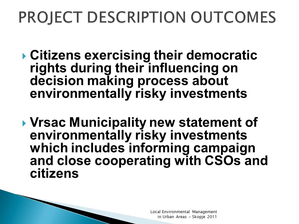  Citizens exercising their democratic rights during their influencing on decision making process about environmentally risky investments  Vrsac Municipality new statement of environmentally risky investments which includes informing campaign and close cooperating with CSOs and citizens Local Environmental Management in Urban Areas - Skopje 2011