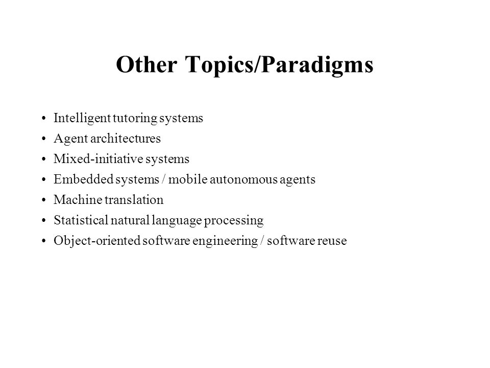 Other Topics/Paradigms Intelligent tutoring systems Agent architectures Mixed-initiative systems Embedded systems / mobile autonomous agents Machine translation Statistical natural language processing Object-oriented software engineering / software reuse