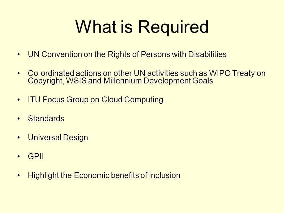 What is Required UN Convention on the Rights of Persons with Disabilities Co-ordinated actions on other UN activities such as WIPO Treaty on Copyright, WSIS and Millennium Development Goals ITU Focus Group on Cloud Computing Standards Universal Design GPII Highlight the Economic benefits of inclusion