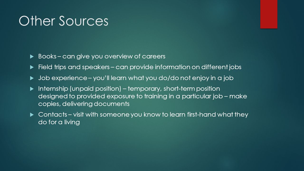 Other Sources  Books – can give you overview of careers  Field trips and speakers – can provide information on different jobs  Job experience – you’ll learn what you do/do not enjoy in a job  Internship (unpaid position) – temporary, short-term position designed to provided exposure to training in a particular job – make copies, delivering documents  Contacts – visit with someone you know to learn first-hand what they do for a living