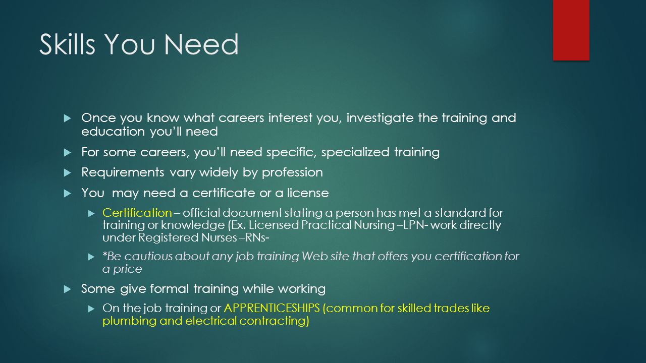 Skills You Need  Once you know what careers interest you, investigate the training and education you’ll need  For some careers, you’ll need specific, specialized training  Requirements vary widely by profession  You may need a certificate or a license  Certification – official document stating a person has met a standard for training or knowledge (Ex.