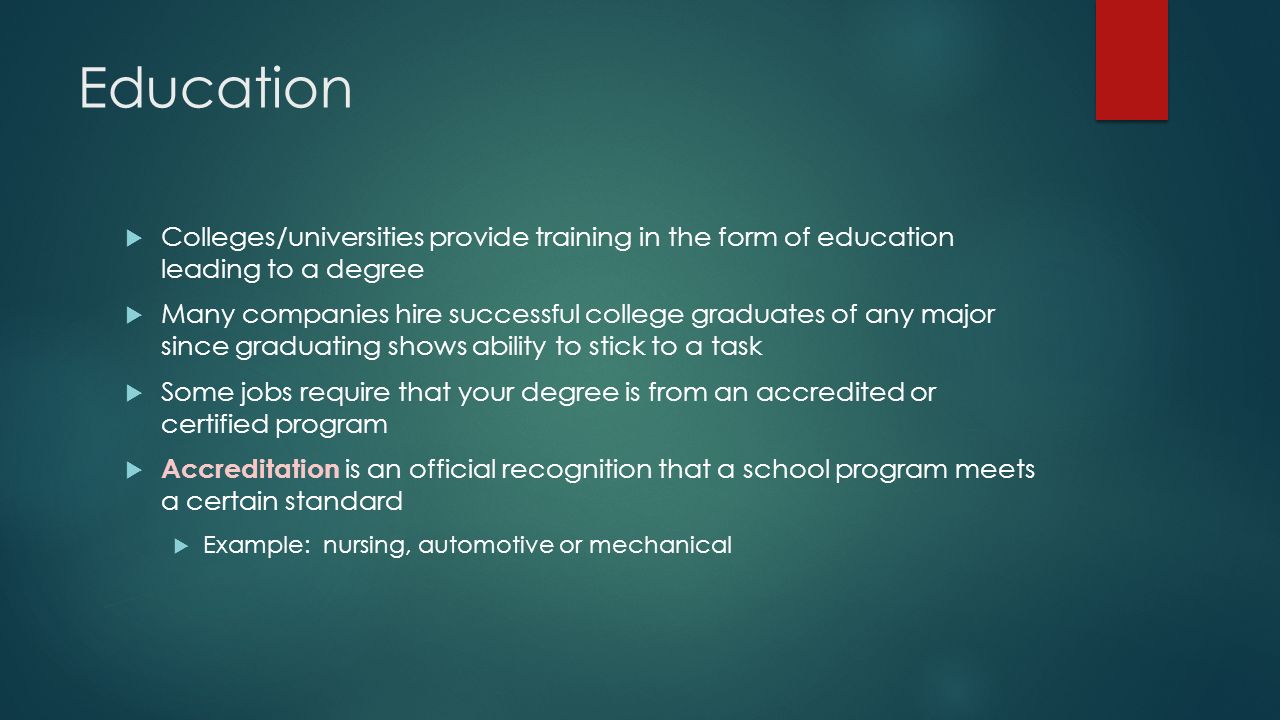Education  Colleges/universities provide training in the form of education leading to a degree  Many companies hire successful college graduates of any major since graduating shows ability to stick to a task  Some jobs require that your degree is from an accredited or certified program  Accreditation is an official recognition that a school program meets a certain standard  Example: nursing, automotive or mechanical