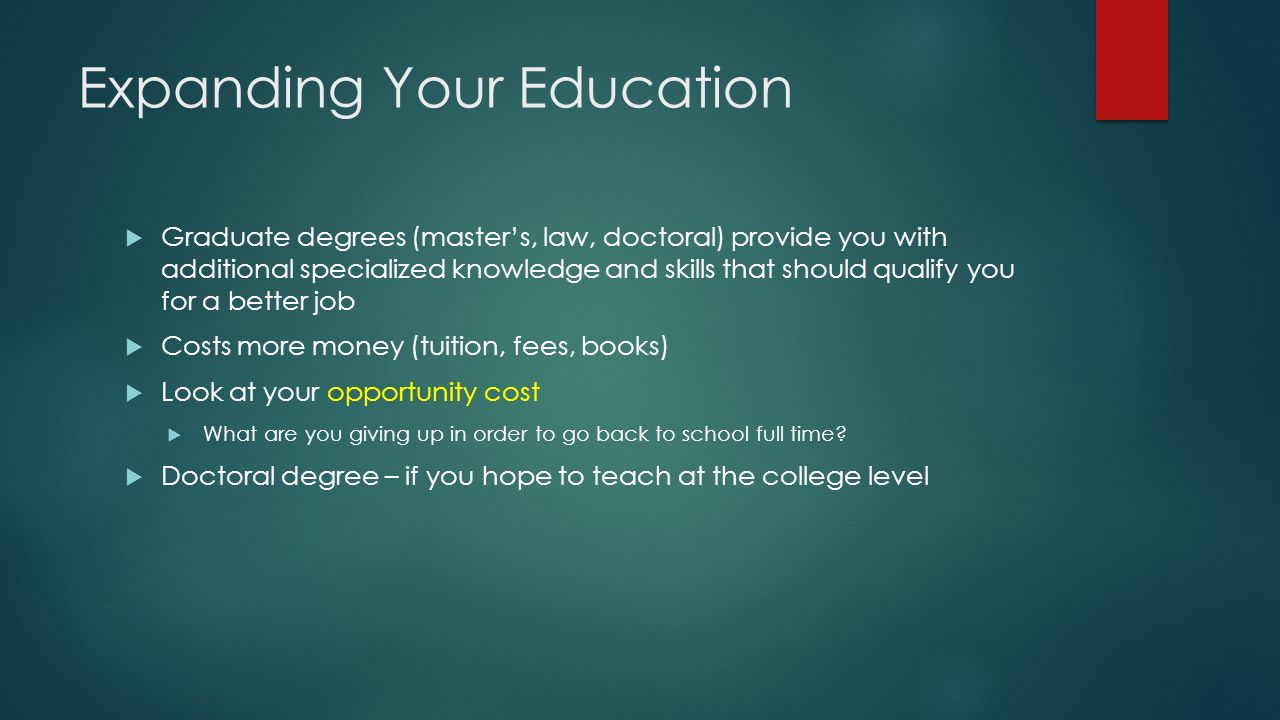 Expanding Your Education  Graduate degrees (master’s, law, doctoral) provide you with additional specialized knowledge and skills that should qualify you for a better job  Costs more money (tuition, fees, books)  Look at your opportunity cost  What are you giving up in order to go back to school full time.