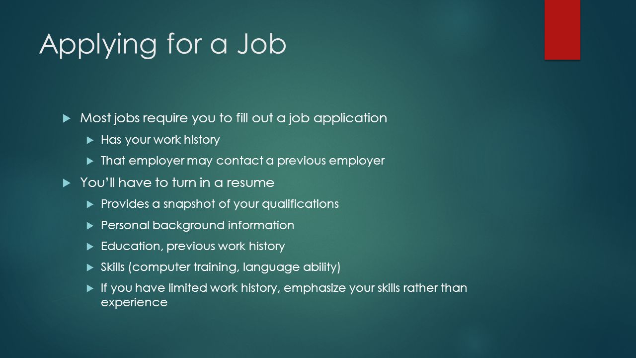 Applying for a Job  Most jobs require you to fill out a job application  Has your work history  That employer may contact a previous employer  You’ll have to turn in a resume  Provides a snapshot of your qualifications  Personal background information  Education, previous work history  Skills (computer training, language ability)  If you have limited work history, emphasize your skills rather than experience