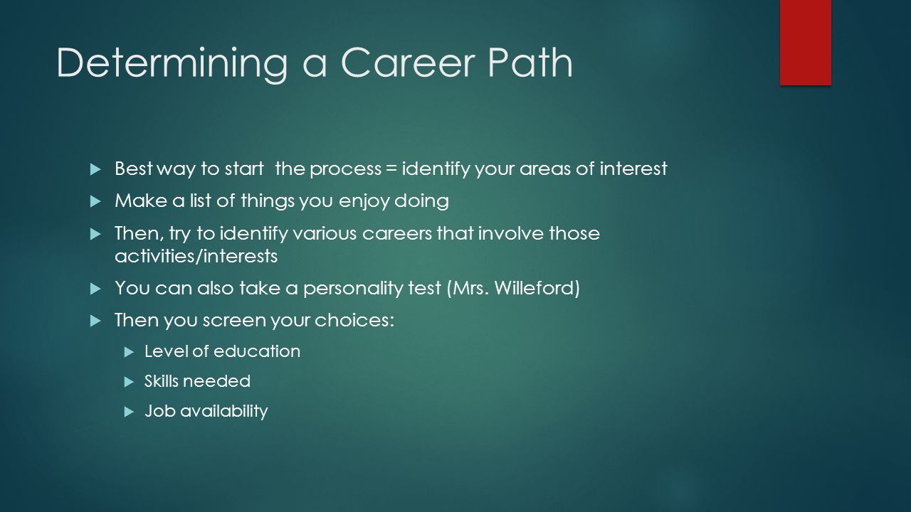 Determining a Career Path  Best way to start the process = identify your areas of interest  Make a list of things you enjoy doing  Then, try to identify various careers that involve those activities/interests  You can also take a personality test (Mrs.
