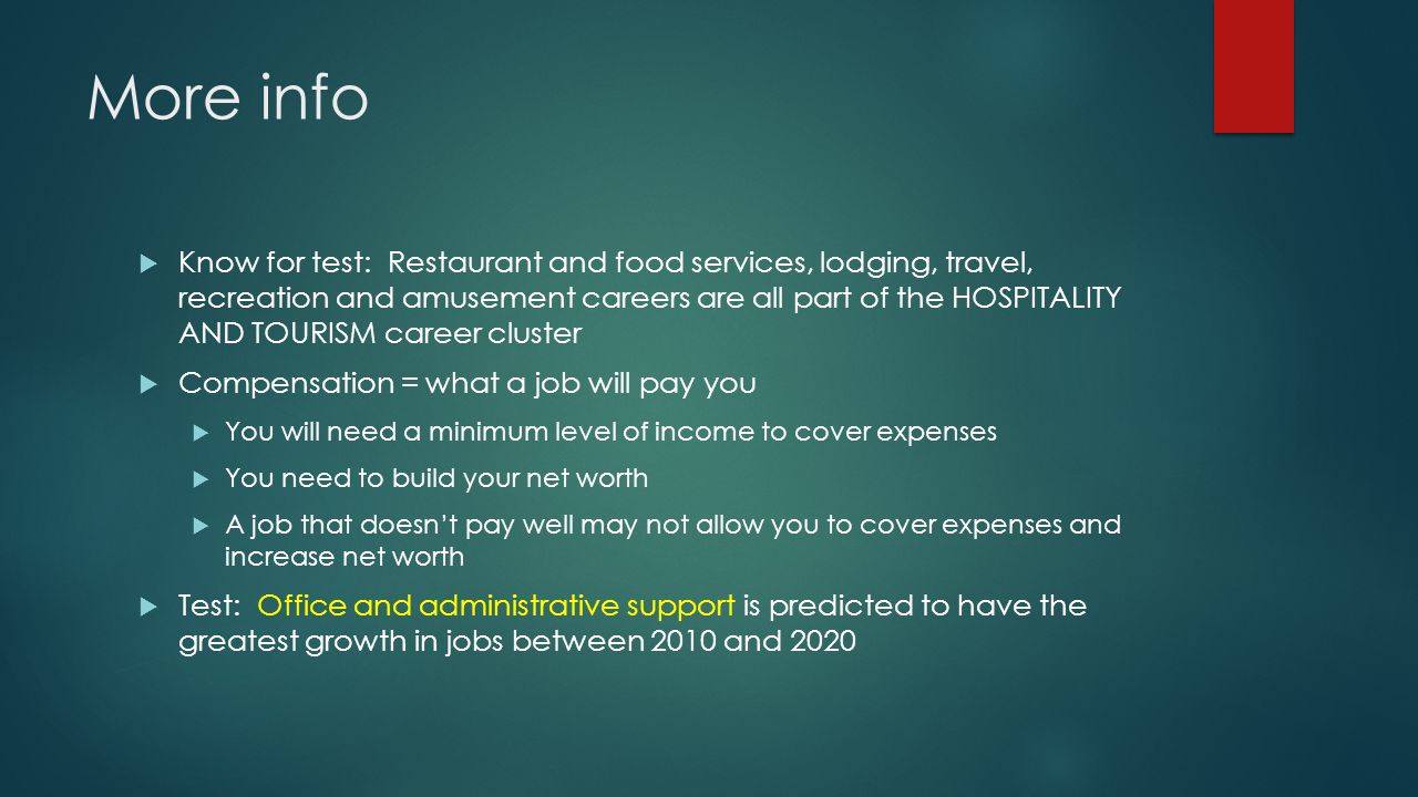 More info  Know for test: Restaurant and food services, lodging, travel, recreation and amusement careers are all part of the HOSPITALITY AND TOURISM career cluster  Compensation = what a job will pay you  You will need a minimum level of income to cover expenses  You need to build your net worth  A job that doesn’t pay well may not allow you to cover expenses and increase net worth  Test: Office and administrative support is predicted to have the greatest growth in jobs between 2010 and 2020