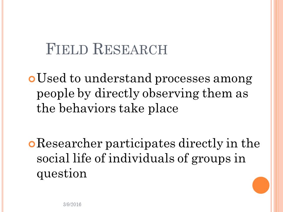 F IELD R ESEARCH Used to understand processes among people by directly observing them as the behaviors take place Researcher participates directly in the social life of individuals of groups in question 3/9/2016