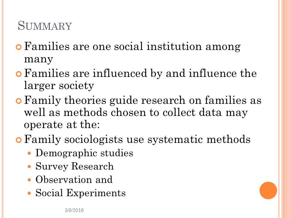 3/9/2016 S UMMARY Families are one social institution among many Families are influenced by and influence the larger society Family theories guide research on families as well as methods chosen to collect data may operate at the: Family sociologists use systematic methods Demographic studies Survey Research Observation and Social Experiments