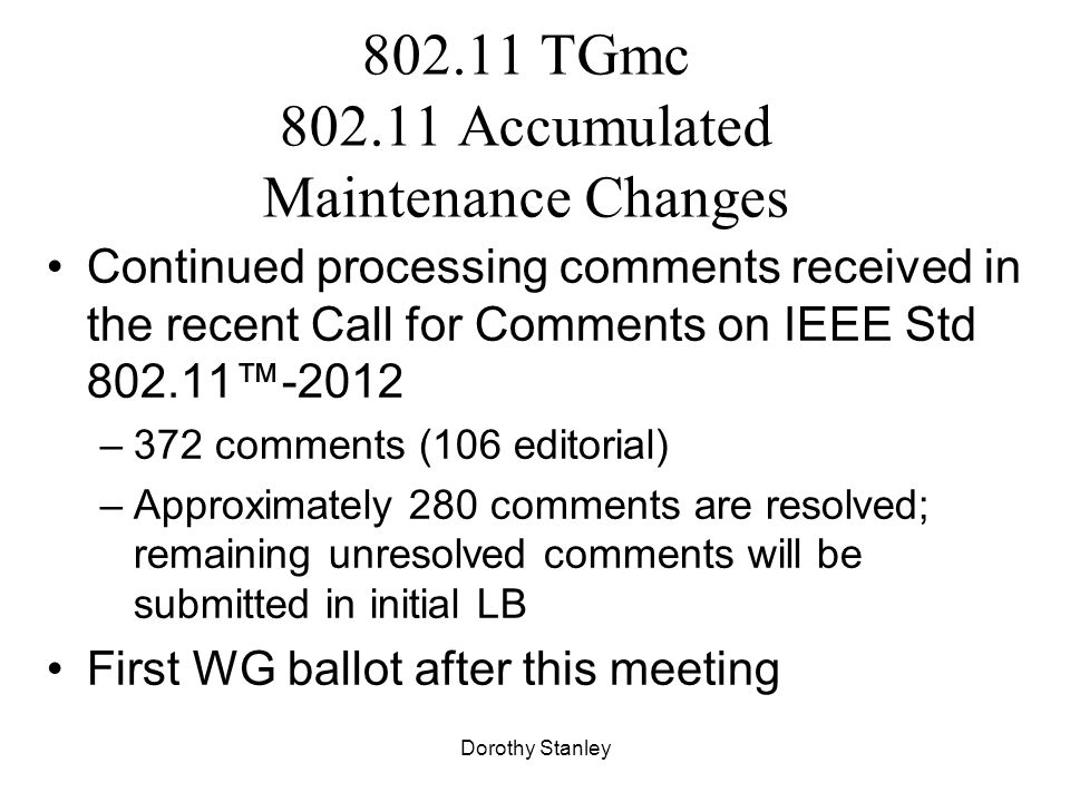 Dorothy Stanley TGmc Accumulated Maintenance Changes Continued processing comments received in the recent Call for Comments on IEEE Std ™-2012 –372 comments (106 editorial) –Approximately 280 comments are resolved; remaining unresolved comments will be submitted in initial LB First WG ballot after this meeting