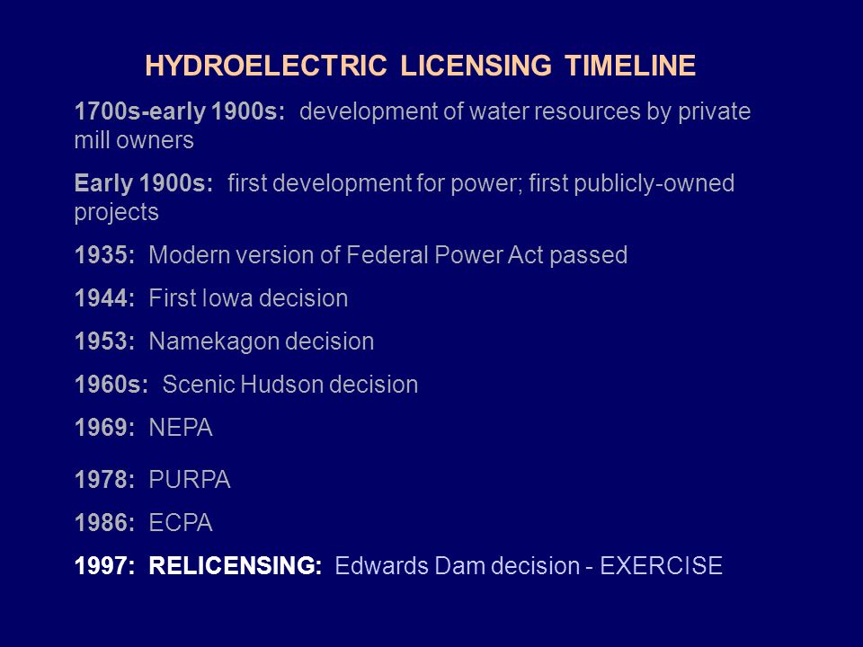 HYDROELECTRIC LICENSING TIMELINE 1700s-early 1900s: development of water resources by private mill owners Early 1900s: first development for power; first publicly-owned projects 1935: Modern version of Federal Power Act passed 1944: First Iowa decision 1953: Namekagon decision 1960s: Scenic Hudson decision 1969: NEPA 1978: PURPA 1986: ECPA 1997: RELICENSING: Edwards Dam decision - EXERCISE