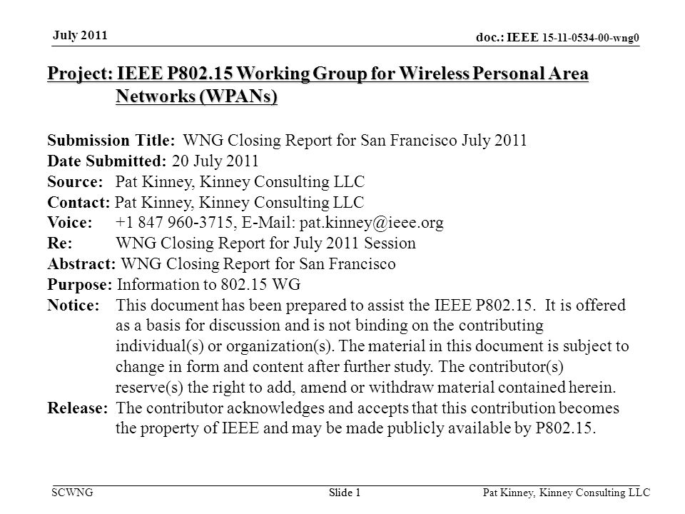 doc.: IEEE wng0 SCWNGSlide 1 July 2011 Pat Kinney, Kinney Consulting LLC Slide 1 Project: IEEE P Working Group for Wireless Personal Area Networks (WPANs) Submission Title: WNG Closing Report for San Francisco July 2011 Date Submitted: 20 July 2011 Source: Pat Kinney, Kinney Consulting LLC Contact: Pat Kinney, Kinney Consulting LLC Voice: ,   Re: WNG Closing Report for July 2011 Session Abstract: WNG Closing Report for San Francisco Purpose: Information to WG Notice:This document has been prepared to assist the IEEE P