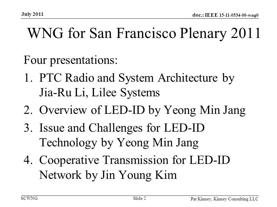 doc.: IEEE wng0 SCWNG WNG for San Francisco Plenary 2011 Four presentations: 1.PTC Radio and System Architecture by Jia-Ru Li, Lilee Systems 2.Overview of LED-ID by Yeong Min Jang 3.Issue and Challenges for LED-ID Technology by Yeong Min Jang 4.Cooperative Transmission for LED-ID Network by Jin Young Kim Pat Kinney, Kinney Consulting LLC Slide 2 July 2011