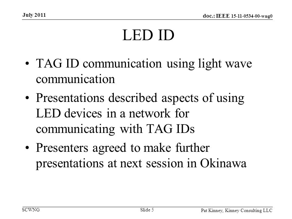 doc.: IEEE wng0 SCWNG LED ID TAG ID communication using light wave communication Presentations described aspects of using LED devices in a network for communicating with TAG IDs Presenters agreed to make further presentations at next session in Okinawa Pat Kinney, Kinney Consulting LLC Slide 5 July 2011