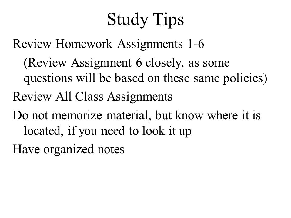 Study Tips Review Homework Assignments 1-6 (Review Assignment 6 closely, as some questions will be based on these same policies) Review All Class Assignments Do not memorize material, but know where it is located, if you need to look it up Have organized notes