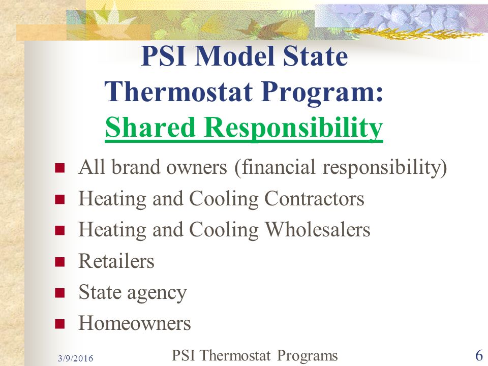 PSI Model State Thermostat Program: Shared Responsibility All brand owners (financial responsibility) Heating and Cooling Contractors Heating and Cooling Wholesalers Retailers State agency Homeowners PSI Thermostat Programs6 3/9/2016