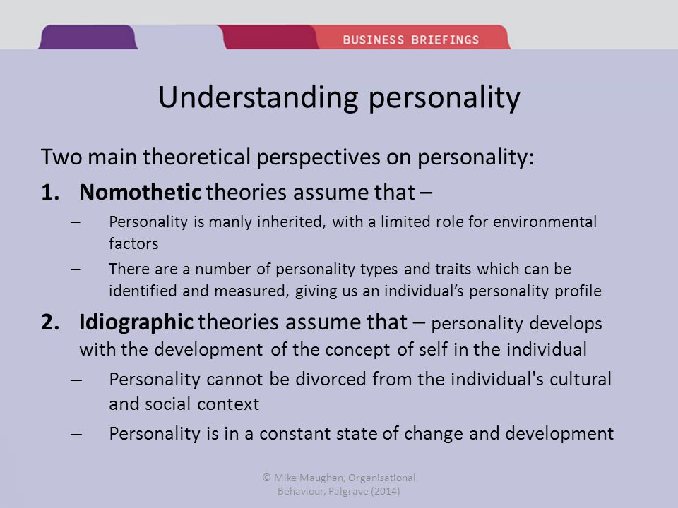 Understanding personality Two main theoretical perspectives on personality: 1.Nomothetic theories assume that – – Personality is manly inherited, with a limited role for environmental factors – There are a number of personality types and traits which can be identified and measured, giving us an individual’s personality profile 2.Idiographic theories assume that – personality develops with the development of the concept of self in the individual – Personality cannot be divorced from the individual s cultural and social context – Personality is in a constant state of change and development © Mike Maughan, Organisational Behaviour, Palgrave (2014)