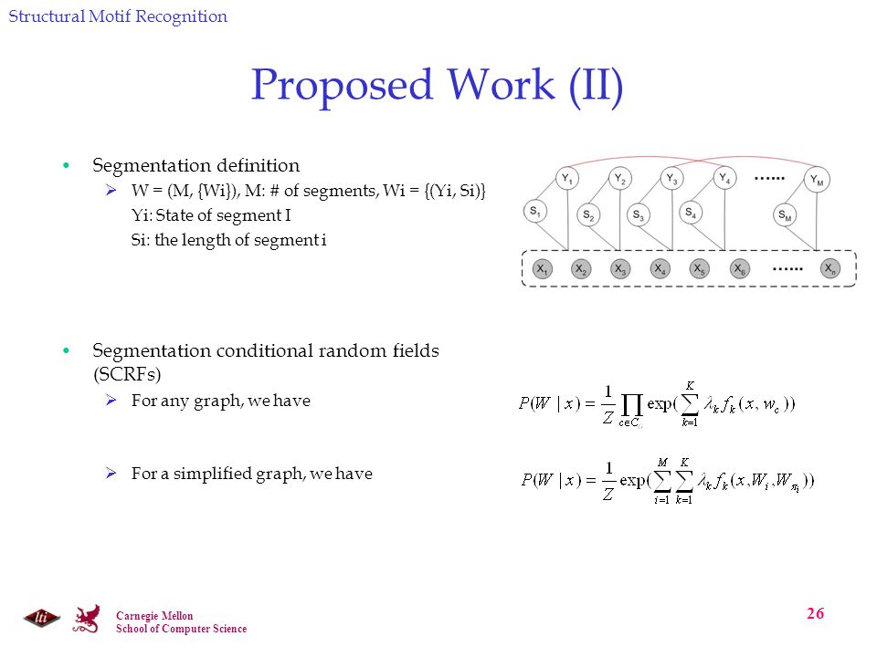 Carnegie Mellon School of Computer Science 26 Proposed Work (II) Segmentation definition  W = (M, {Wi}), M: # of segments, Wi = {(Yi, Si)} Yi: State of segment I Si: the length of segment i Segmentation conditional random fields (SCRFs)  For any graph, we have  For a simplified graph, we have Structural Motif Recognition