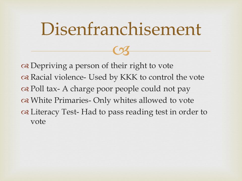   Depriving a person of their right to vote  Racial violence- Used by KKK to control the vote  Poll tax- A charge poor people could not pay  White Primaries- Only whites allowed to vote  Literacy Test- Had to pass reading test in order to vote Disenfranchisement