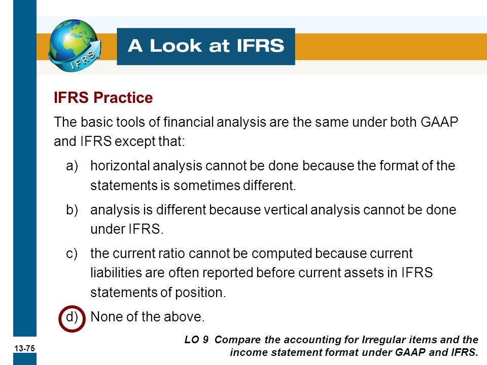 13-75 The basic tools of financial analysis are the same under both GAAP and IFRS except that: a)horizontal analysis cannot be done because the format of the statements is sometimes different.