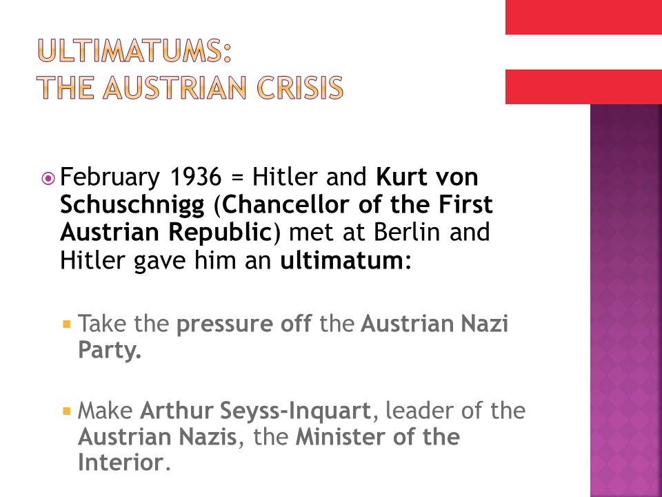  February 1936 = Hitler and Kurt von Schuschnigg (Chancellor of the First Austrian Republic) met at Berlin and Hitler gave him an ultimatum:  Take the pressure off the Austrian Nazi Party.