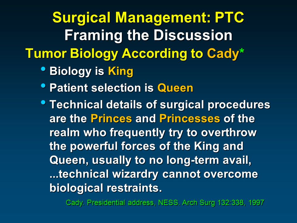 Surgical Management: PTC Framing the Discussion Tumor Biology According to Cady* Biology is King Biology is King Patient selection is Queen Patient selection is Queen Technical details of surgical procedures are the Princes and Princesses of the realm who frequently try to overthrow the powerful forces of the King and Queen, usually to no long-term avail,...technical wizardry cannot overcome biological restraints.