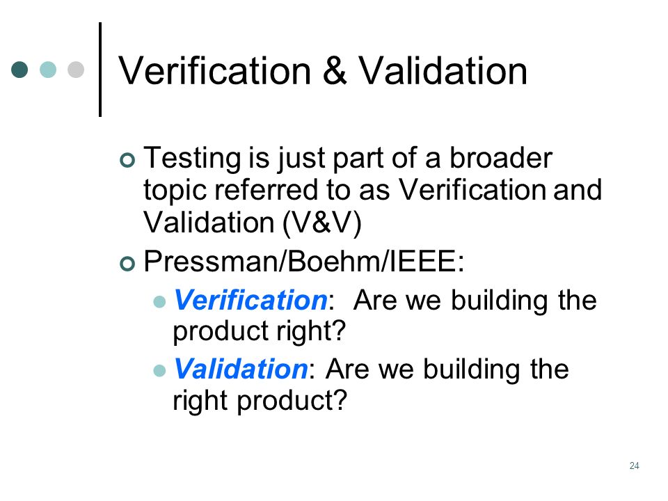 24 Verification & Validation Testing is just part of a broader topic referred to as Verification and Validation (V&V) Pressman/Boehm/IEEE: Verification: Are we building the product right.