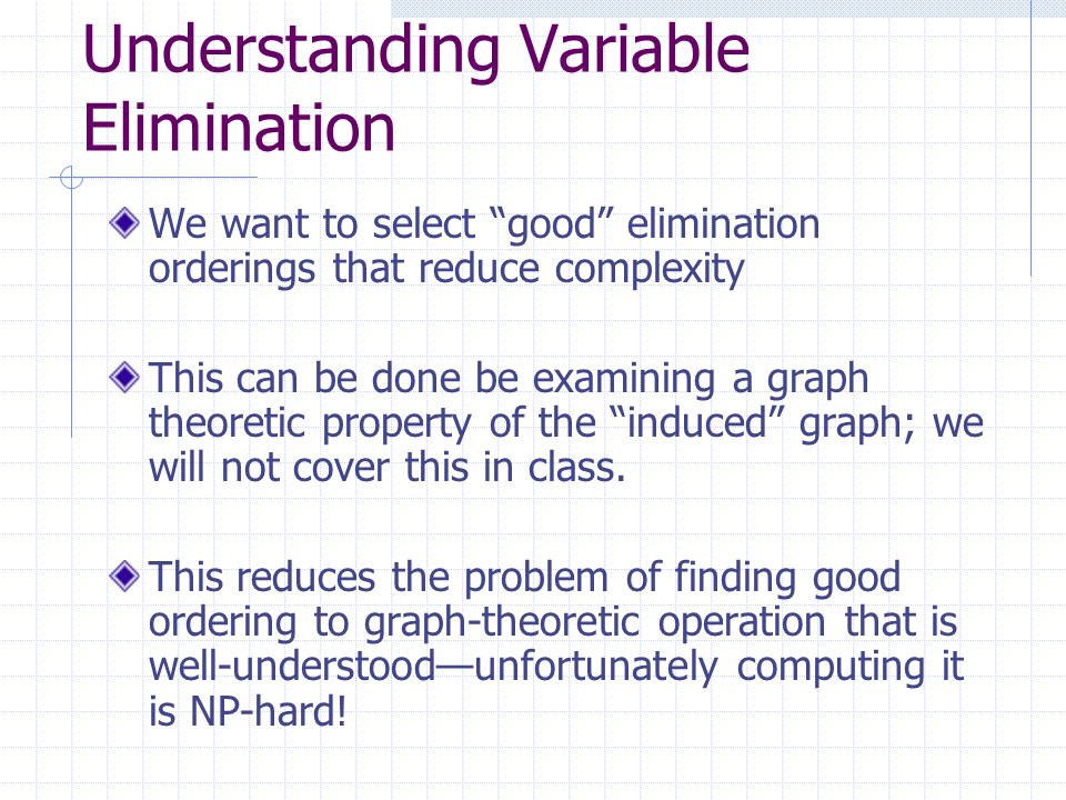Understanding Variable Elimination We want to select good elimination orderings that reduce complexity This can be done be examining a graph theoretic property of the induced graph; we will not cover this in class.