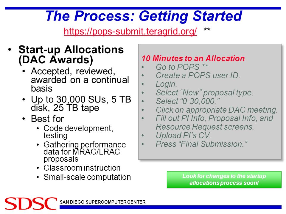 SAN DIEGO SUPERCOMPUTER CENTER The Process: Getting Started Start-up Allocations (DAC Awards) Accepted, reviewed, awarded on a continual basis Up to 30,000 SUs, 5 TB disk, 25 TB tape Best for Code development, testing Gathering performance data for MRAC/LRAC proposals Classroom instruction Small-scale computation 10 Minutes to an Allocation Go to POPS ** Create a POPS user ID.