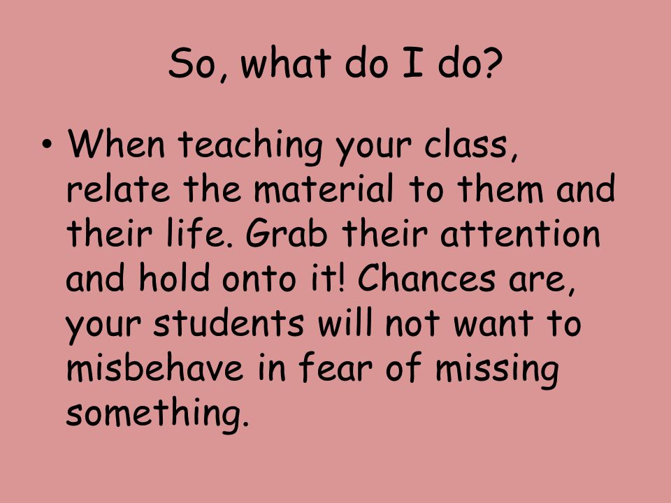 So, what do I do. When teaching your class, relate the material to them and their life.
