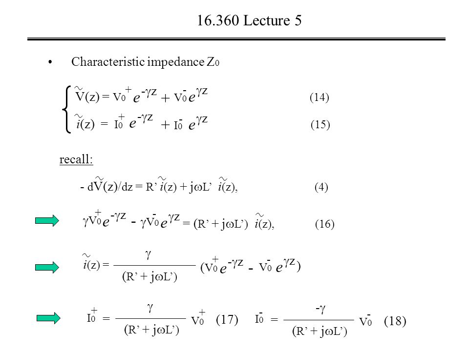 Lecture 5 recall: - d V(z)/ dz = R’ i (z) + j  L’ i (z), (4) V(z) = V 0 (14) V0V0 e zz i(z) = I 0 (15) + e -z-z + - I0I0 e zz e -z-z e -z-z V0V0 + e zz V0V0 - - = ( R’ + j  L’) i (z), (16) i (z) = ( R’ + j  L’)  e -z-z (V0(V0 + e zz V0V0 - - ) I0I0 + =  V0V0 + I0I0 - = -- V0V0 - (17) (18) Characteristic impedance Z 0