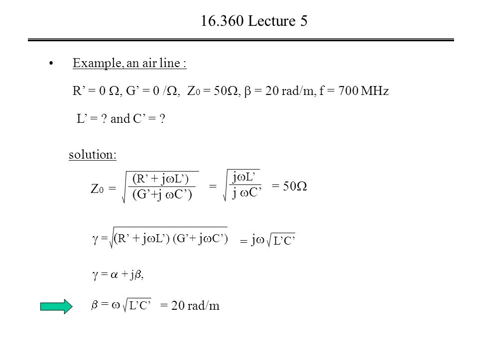Lecture 5 Example, an air line : solution: R’ = 0 , G’ = 0 / , Z 0 = 50 ,  = 20 rad/m, f = 700 MHz L’ = .