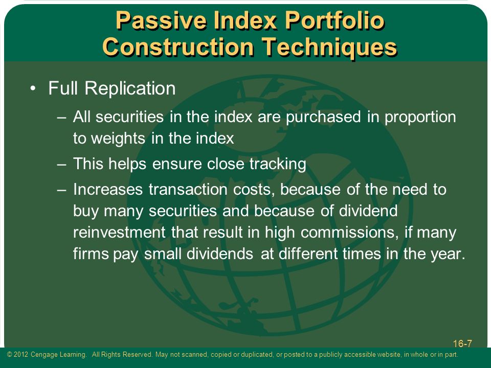 Passive Index Portfolio Construction Techniques Full Replication –All securities in the index are purchased in proportion to weights in the index –This helps ensure close tracking –Increases transaction costs, because of the need to buy many securities and because of dividend reinvestment that result in high commissions, if many firms pay small dividends at different times in the year.