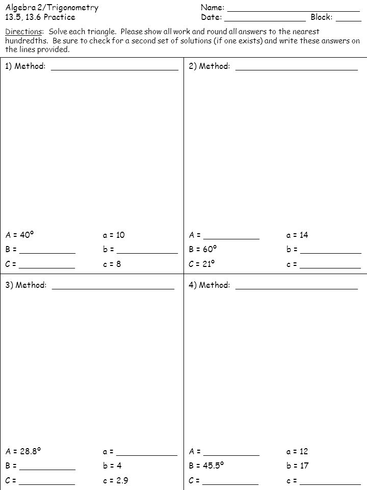 Algebra 2/TrigonometryName: __________________________ 13.5, 13.6 PracticeDate: ________________ Block: _____ 1) Method: _________________________2) Method: ________________________ 3) Method: ________________________4) Method: ________________________ A = 40º a = 10 B = ___________b = ____________ C = ___________c = 8 A = ___________a = 14 B = 60º b = ____________ C = 21º c = ____________ A = 28.8º a = ____________ B = ___________b = 4 C = ___________c = 2.9 A = ___________a = 12 B = 45.5º b = 17 C = ___________c = ____________ Directions: Solve each triangle.