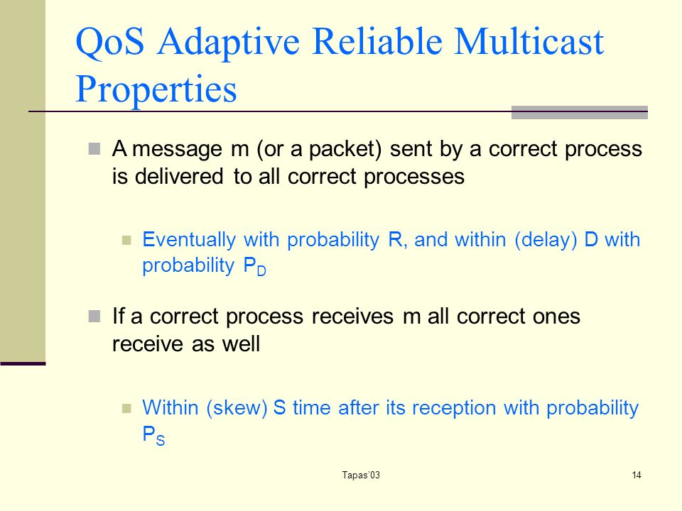 Tapas’0314 QoS Adaptive Reliable Multicast Properties A message m (or a packet) sent by a correct process is delivered to all correct processes Eventually with probability R, and within (delay) D with probability P D If a correct process receives m all correct ones receive as well Within (skew) S time after its reception with probability P S