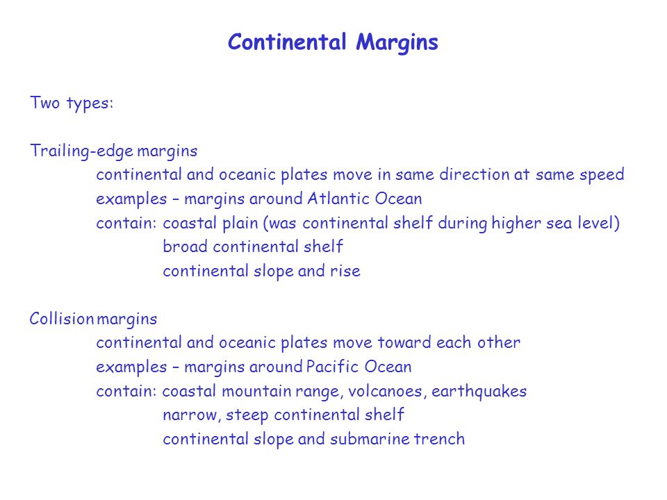 Continental Margins Two types: Trailing-edge margins continental and oceanic plates move in same direction at same speed examples – margins around Atlantic Ocean contain:coastal plain (was continental shelf during higher sea level) broad continental shelf continental slope and rise Collision margins continental and oceanic plates move toward each other examples – margins around Pacific Ocean contain: coastal mountain range, volcanoes, earthquakes narrow, steep continental shelf continental slope and submarine trench
