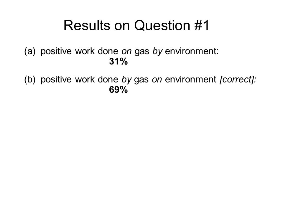 Results on Question #1 (a)positive work done on gas by environment: 31% (b)positive work done by gas on environment [correct]: 69% Sample explanations for (a) answer: The water transferred heat to the gas and expanded it, so work was being done to the gas to expand it. The environment did work on the gas, since it made the gas expand and the piston moved up...