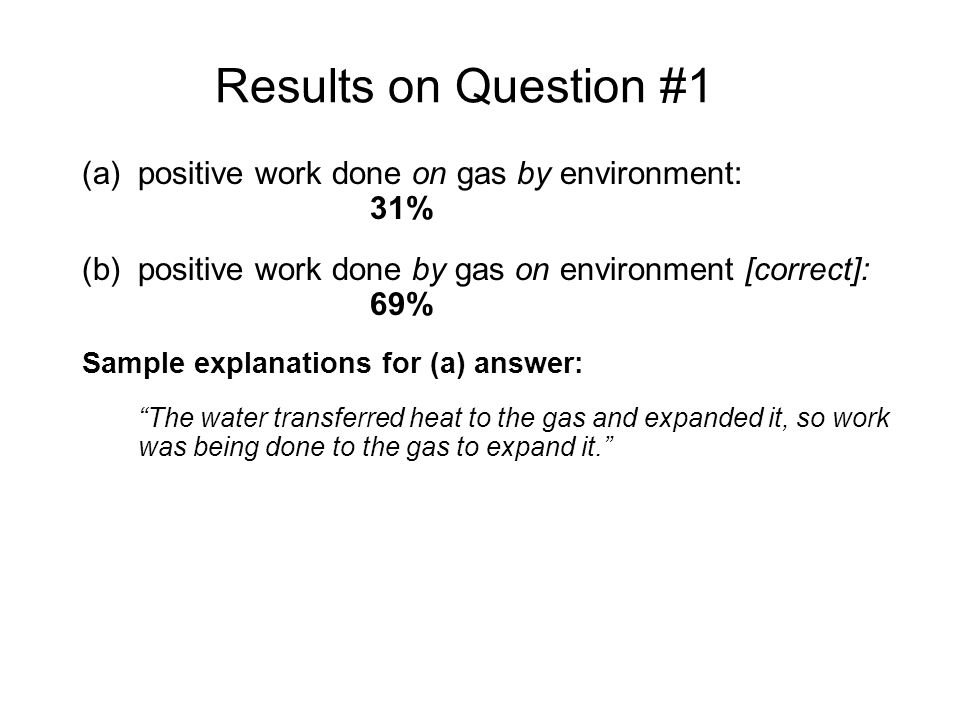 Results on Question #1 (a)positive work done on gas by environment: 31% (b)positive work done by gas on environment [correct]: 69% Sample explanations for (a) answer: The water transferred heat to the gas and expanded it, so work was being done to the gas to expand it. The environment did work on the gas, since it made the gas expand and the piston moved up...