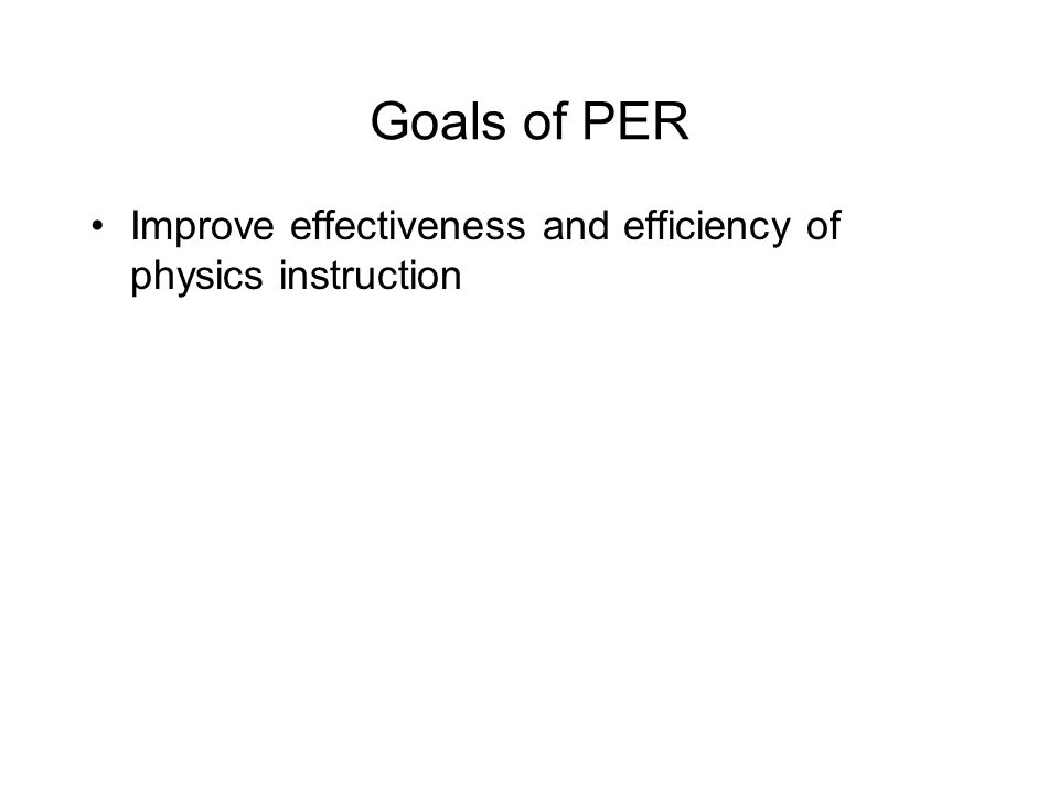 Goals of PER Improve effectiveness and efficiency of physics instruction –measure and assess learning of physics (not merely achievement) Develop instructional methods and materials that address obstacles which impede learning Critically assess and refine instructional innovations